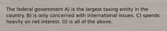 The federal government A) is the largest taxing entity in the country. B) is only concerned with international issues. C) spends heavily on net interest. D) is all of the above.