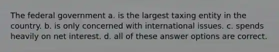 The federal government a. is the largest taxing entity in the country. b. is only concerned with international issues. c. spends heavily on net interest. d. all of these answer options are correct.