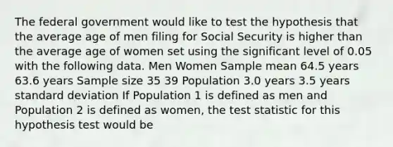 The federal government would like to test the hypothesis that the average age of men filing for Social Security is higher than the average age of women set using the significant level of 0.05 with the following data. Men Women Sample mean 64.5 years 63.6 years Sample size 35 39 Population 3.0 years 3.5 years <a href='https://www.questionai.com/knowledge/kqGUr1Cldy-standard-deviation' class='anchor-knowledge'>standard deviation</a> If Population 1 is defined as men and Population 2 is defined as women, <a href='https://www.questionai.com/knowledge/kzeQt8hpQB-the-test-statistic' class='anchor-knowledge'>the test statistic</a> for this hypothesis test would be