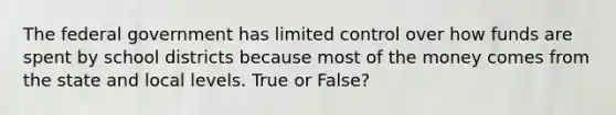 The federal government has limited control over how funds are spent by school districts because most of the money comes from the state and local levels. True or False?