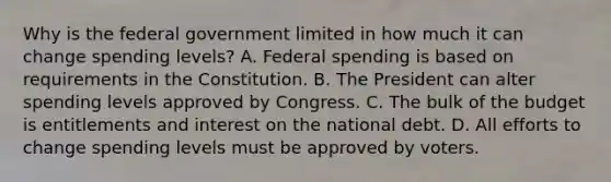 Why is the federal government limited in how much it can change spending levels? A. Federal spending is based on requirements in the Constitution. B. The President can alter spending levels approved by Congress. C. The bulk of the budget is entitlements and interest on the national debt. D. All efforts to change spending levels must be approved by voters.