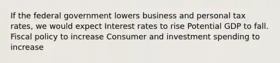 If the federal government lowers business and personal tax rates, we would expect Interest rates to rise Potential GDP to fall. <a href='https://www.questionai.com/knowledge/kPTgdbKdvz-fiscal-policy' class='anchor-knowledge'>fiscal policy</a> to increase Consumer and investment spending to increase