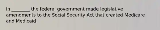 In ________ the federal government made legislative amendments to the Social Security Act that created Medicare and Medicaid