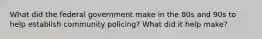 What did the federal government make in the 80s and 90s to help establish community policing? What did it help make?