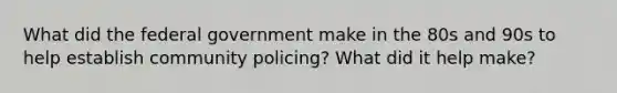 What did the federal government make in the 80s and 90s to help establish community policing? What did it help make?