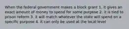 When the federal government makes a block grant 1. it gives an exact amount of money to spend for some purpose 2. it is tied to prison reform 3. it will match whatever the state will spend on a specific purpose 4. it can only be used at the local level