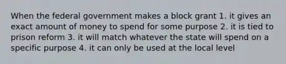 When the federal government makes a block grant 1. it gives an exact amount of money to spend for some purpose 2. it is tied to prison reform 3. it will match whatever the state will spend on a specific purpose 4. it can only be used at the local level