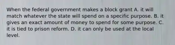 When the federal government makes a block grant A. it will match whatever the state will spend on a specific purpose. B. it gives an exact amount of money to spend for some purpose. C. it is tied to prison reform. D. it can only be used at the local level.