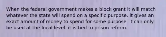 When the federal government makes a block grant it will match whatever the state will spend on a specific purpose. it gives an exact amount of money to spend for some purpose. it can only be used at the local level. it is tied to prison reform.