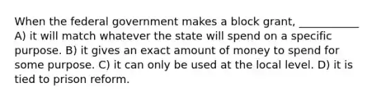 When the federal government makes a block grant, ___________ A) it will match whatever the state will spend on a specific purpose. B) it gives an exact amount of money to spend for some purpose. C) it can only be used at the local level. D) it is tied to prison reform.