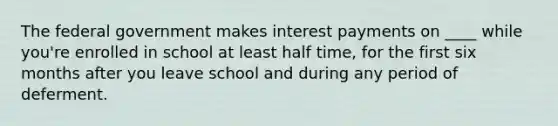 The federal government makes interest payments on ____ while you're enrolled in school at least half time, for the first six months after you leave school and during any period of deferment.