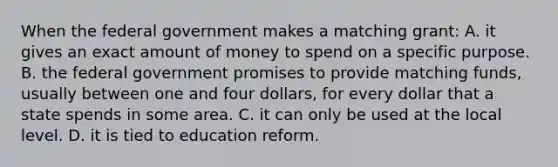 When the federal government makes a matching grant: A. it gives an exact amount of money to spend on a specific purpose. B. the federal government promises to provide matching funds, usually between one and four dollars, for every dollar that a state spends in some area. C. it can only be used at the local level. D. it is tied to education reform.