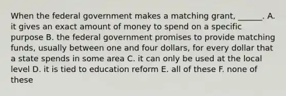 When the federal government makes a matching grant, ______. A. it gives an exact amount of money to spend on a specific purpose B. the federal government promises to provide matching funds, usually between one and four dollars, for every dollar that a state spends in some area C. it can only be used at the local level D. it is tied to education reform E. all of these F. none of these