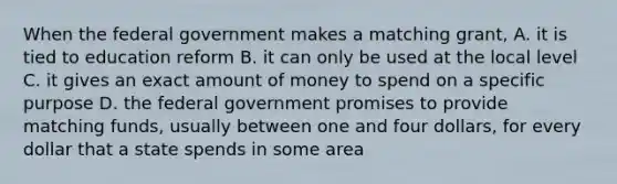 When the federal government makes a matching grant, A. it is tied to education reform B. it can only be used at the local level C. it gives an exact amount of money to spend on a specific purpose D. the federal government promises to provide matching funds, usually between one and four dollars, for every dollar that a state spends in some area