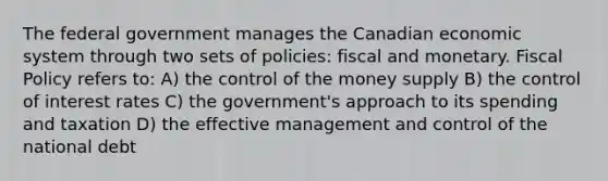 The federal government manages the Canadian economic system through two sets of policies: fiscal and monetary. Fiscal Policy refers to: A) the control of the money supply B) the control of interest rates C) the government's approach to its spending and taxation D) the effective management and control of the national debt