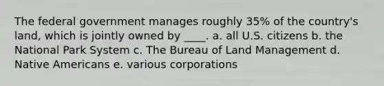 The federal government manages roughly 35% of the country's land, which is jointly owned by ____. a. all U.S. citizens b. the National Park System c. The Bureau of Land Management d. Native Americans e. various corporations