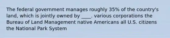 The federal government manages roughly 35% of the country's land, which is jointly owned by ____. various corporations the Bureau of Land Management native Americans all U.S. citizens the National Park System