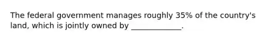 The federal government manages roughly 35% of the country's land, which is jointly owned by _____________.