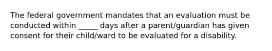 The federal government mandates that an evaluation must be conducted within _____ days after a parent/guardian has given consent for their child/ward to be evaluated for a disability.