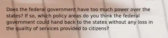 Does the federal government have too much power over the states? If so, which policy areas do you think the federal government could hand back to the states without any loss in the quality of services provided to citizens?