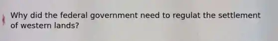 Why did the federal government need to regulat the settlement of western lands?