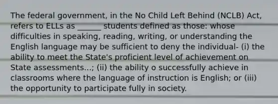 The federal government, in the No Child Left Behind (NCLB) Act, refers to ELLs as ______ students defined as those: whose difficulties in speaking, reading, writing, or understanding the English language may be sufficient to deny the individual- (i) the ability to meet the State's proficient level of achievement on State assessments...; (ii) the ability o successfully achieve in classrooms where the language of instruction is English; or (iii) the opportunity to participate fully in society.