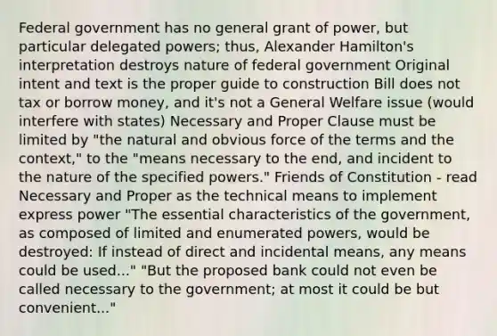 Federal government has no general grant of power, but particular delegated powers; thus, Alexander Hamilton's interpretation destroys nature of federal government Original intent and text is the proper guide to construction Bill does not tax or borrow money, and it's not a General Welfare issue (would interfere with states) Necessary and Proper Clause must be limited by "the natural and obvious force of the terms and the context," to the "means necessary to the end, and incident to the nature of the specified powers." Friends of Constitution - read Necessary and Proper as the technical means to implement express power "The essential characteristics of the government, as composed of limited and enumerated powers, would be destroyed: If instead of direct and incidental means, any means could be used..." "But the proposed bank could not even be called necessary to the government; at most it could be but convenient..."