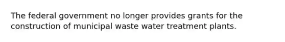 The federal government no longer provides grants for the construction of municipal waste water treatment plants.