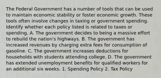 The Federal Government has a number of tools that can be used to maintain economic stability or foster economic growth. These tools often involve changes in taxing or government spending. Identify whether each policy listed is related to taxes or spending. A. The government decides to being a massive effort to rebuild the nation's highways. B. The government has increased revenues by charging extra fees for consumption of gasoline. C. The government increases deductions for households with students attending college. D. The government has extended unemployment benefits for qualified workers for an additional six weeks. 1. Spending Policy 2. Tax Policy