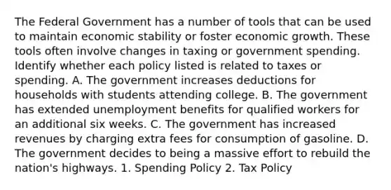 The Federal Government has a number of tools that can be used to maintain economic stability or foster economic growth. These tools often involve changes in taxing or government spending. Identify whether each policy listed is related to taxes or spending. A. The government increases deductions for households with students attending college. B. The government has extended unemployment benefits for qualified workers for an additional six weeks. C. The government has increased revenues by charging extra fees for consumption of gasoline. D. The government decides to being a massive effort to rebuild the nation's highways. 1. Spending Policy 2. Tax Policy