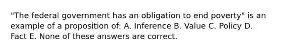 "The federal government has an obligation to end poverty" is an example of a proposition of: A. Inference B. Value C. Policy D. Fact E. None of these answers are correct.