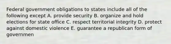 Federal government obligations to states include all of the following except A. provide security B. organize and hold elections for state office C. respect territorial integrity D. protect against domestic violence E. guarantee a republican form of governmen