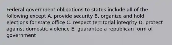 Federal government obligations to states include all of the following except A. provide security B. organize and hold elections for state office C. respect territorial integrity D. protect against domestic violence E. guarantee a republican form of government