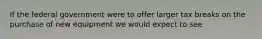 If the federal government were to offer larger tax breaks on the purchase of new equipment we would expect to see