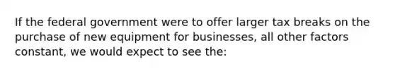 If the federal government were to offer larger tax breaks on the purchase of new equipment for businesses, all other factors constant, we would expect to see the: