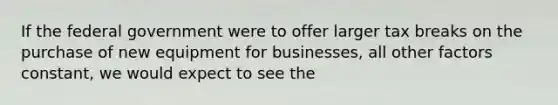 If the federal government were to offer larger tax breaks on the purchase of new equipment for businesses, all other factors constant, we would expect to see the