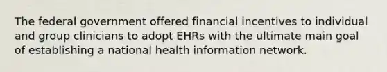 The federal government offered financial incentives to individual and group clinicians to adopt EHRs with the ultimate main goal of establishing a national health information network.