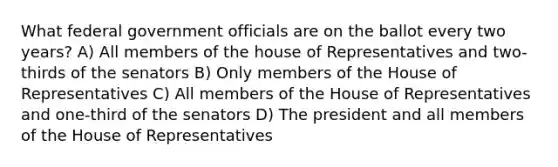 What federal government officials are on the ballot every two years? A) All members of the house of Representatives and two-thirds of the senators B) Only members of the House of Representatives C) All members of the House of Representatives and one-third of the senators D) The president and all members of the House of Representatives