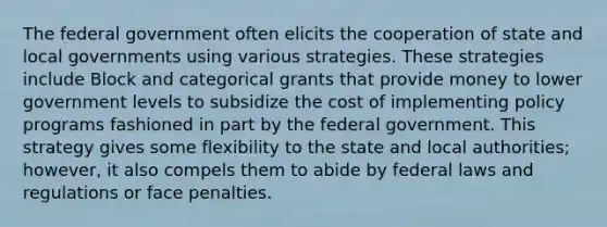 The federal government often elicits the cooperation of state and local governments using various strategies. These strategies include Block and categorical grants that provide money to lower government levels to subsidize the cost of implementing policy programs fashioned in part by the federal government. This strategy gives some flexibility to the state and local authorities; however, it also compels them to abide by federal laws and regulations or face penalties.