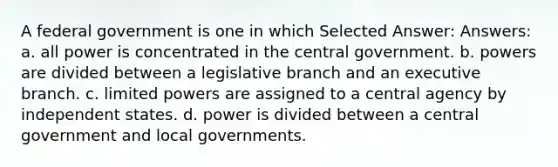 A federal government is one in which Selected Answer: Answers: a. all power is concentrated in the central government. b. powers are divided between a legislative branch and an executive branch. c. limited powers are assigned to a central agency by independent states. d. power is divided between a central government and local governments.