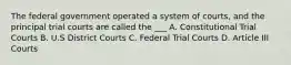 The federal government operated a system of courts, and the principal trial courts are called the ___ A. Constitutional Trial Courts B. U.S District Courts C. Federal Trial Courts D. Article III Courts