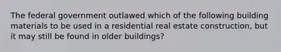 The federal government outlawed which of the following building materials to be used in a residential real estate construction, but it may still be found in older buildings?