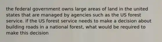 the federal government owns large areas of land in the united states that are managed by agencies such as the US forest service. if the US forest service needs to make a decision about building roads in a national forest, what would be required to make this decision