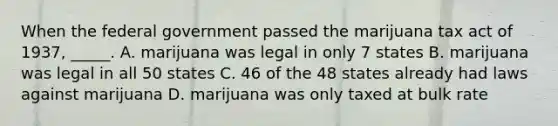 When the federal government passed the marijuana tax act of 1937, _____. A. marijuana was legal in only 7 states B. marijuana was legal in all 50 states C. 46 of the 48 states already had laws against marijuana D. marijuana was only taxed at bulk rate