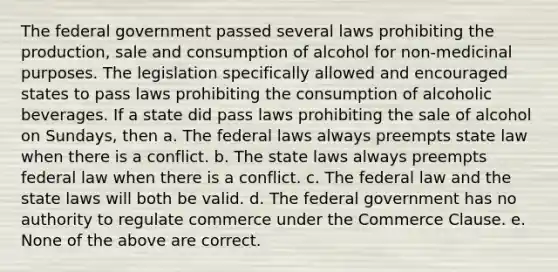 The federal government passed several laws prohibiting the production, sale and consumption of alcohol for non-medicinal purposes. The legislation specifically allowed and encouraged states to pass laws prohibiting the consumption of alcoholic beverages. If a state did pass laws prohibiting the sale of alcohol on Sundays, then a. The federal laws always preempts state law when there is a conflict. b. The state laws always preempts federal law when there is a conflict. c. The federal law and the state laws will both be valid. d. The federal government has no authority to regulate commerce under the Commerce Clause. e. None of the above are correct.