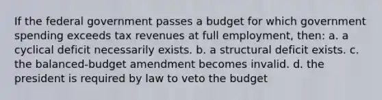 If the federal government passes a budget for which government spending exceeds tax revenues at full employment, then: a. a cyclical deficit necessarily exists. b. a structural deficit exists. c. the balanced-budget amendment becomes invalid. d. the president is required by law to veto the budget