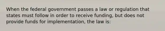 When the federal government passes a law or regulation that states must follow in order to receive funding, but does not provide funds for implementation, the law is: