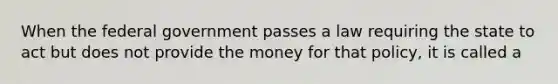 When the federal government passes a law requiring the state to act but does not provide the money for that policy, it is called a