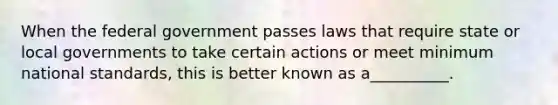 When the federal government passes laws that require state or local governments to take certain actions or meet minimum national standards, this is better known as a__________.