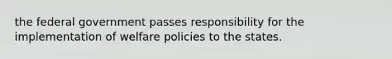 the federal government passes responsibility for the implementation of welfare policies to the states.